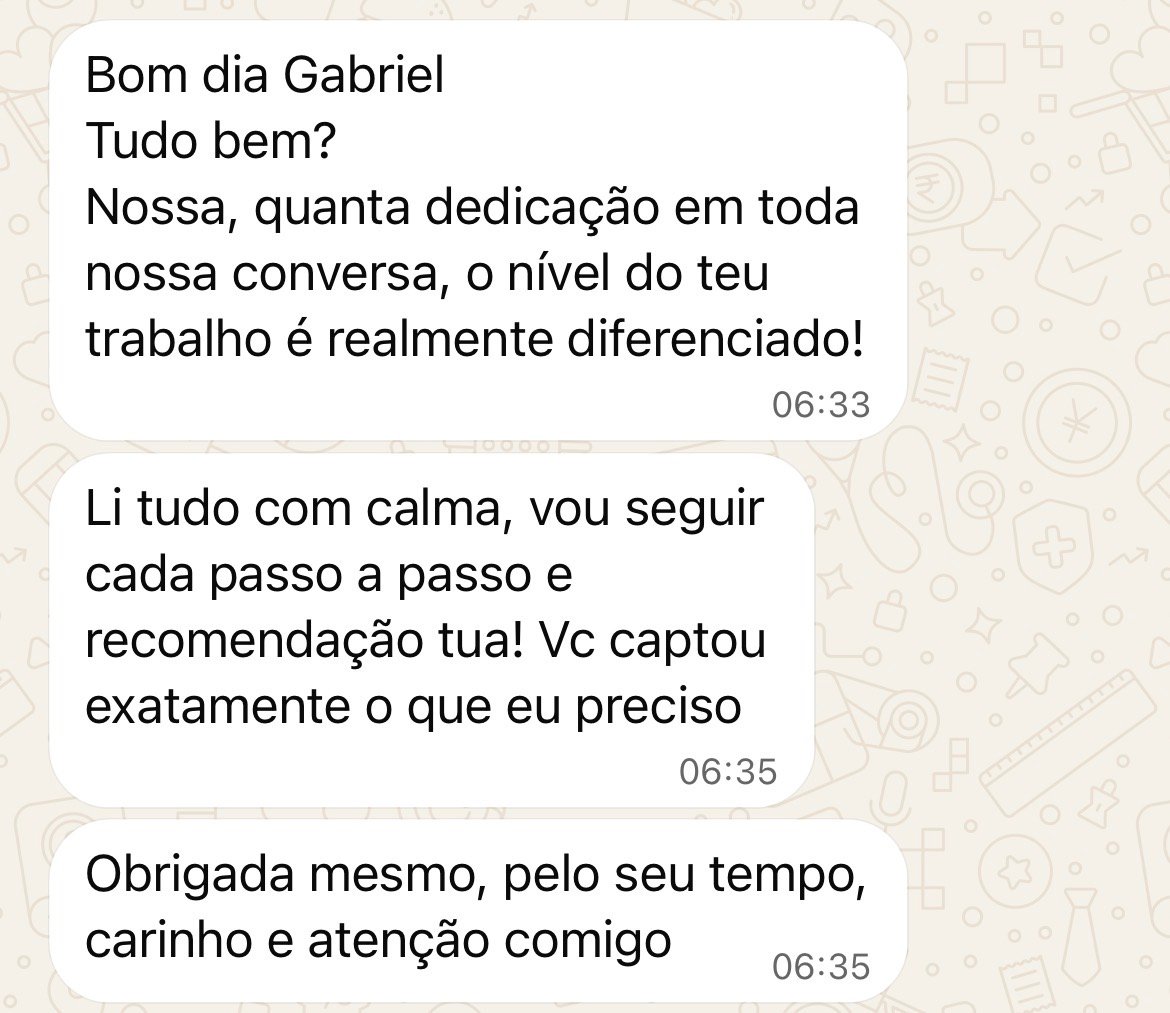Mensagem no WhatsApp: Nossa, quanta dedicação em toda nossa conversa, o nível do teu trabalho é realmente diferenciado! Li tudo com calma, vou seguir cada passo a passo e recomendação tua! Vc captou exatamente o que eu preciso. Obrigada mesmo, pelo seu tempo, carinho e atenção comigo.